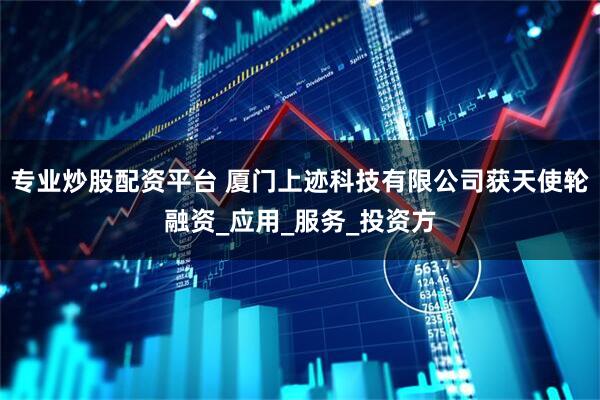 专业炒股配资平台 厦门上迹科技有限公司获天使轮融资_应用_服务_投资方
