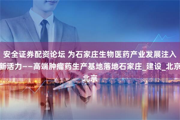 安全证券配资论坛 为石家庄生物医药产业发展注入新活力——高端肿瘤药生产基地落地石家庄_建设_北京
