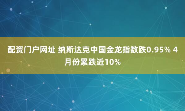 配资门户网址 纳斯达克中国金龙指数跌0.95% 4月份累跌近10%
