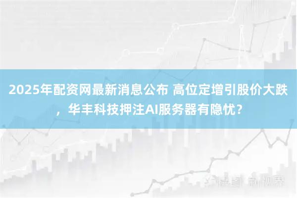 2025年配资网最新消息公布 高位定增引股价大跌，华丰科技押注AI服务器有隐忧？