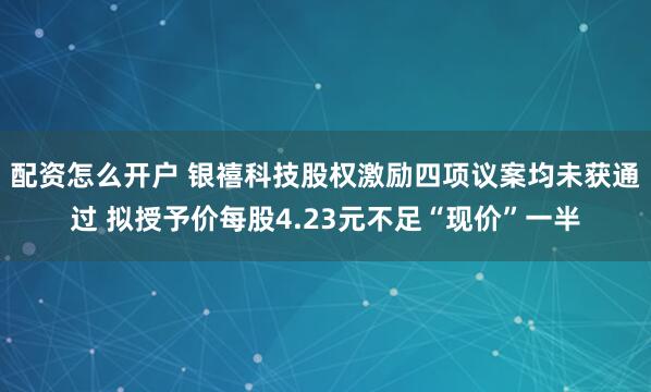 配资怎么开户 银禧科技股权激励四项议案均未获通过 拟授予价每股4.23元不足“现价”一半