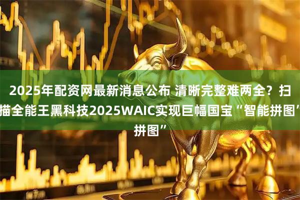2025年配资网最新消息公布 清晰完整难两全？扫描全能王黑科技2025WAIC实现巨幅国宝“智能拼图”