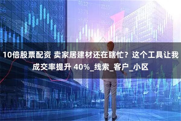 10倍股票配资 卖家居建材还在瞎忙？这个工具让我成交率提升 40%_线索_客户_小区