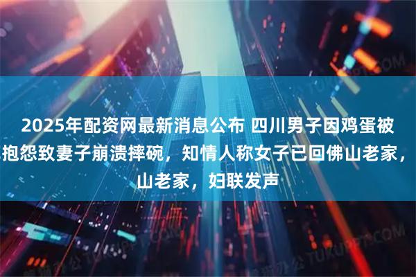 2025年配资网最新消息公布 四川男子因鸡蛋被侄儿吃掉抱怨致妻子崩溃摔碗，知情人称女子已回佛山老家，妇联发声
