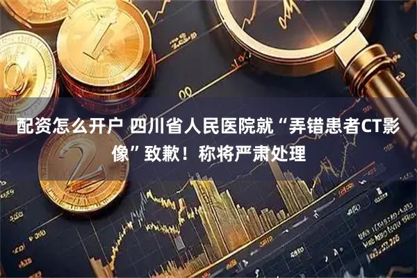 配资怎么开户 四川省人民医院就“弄错患者CT影像”致歉！称将严肃处理