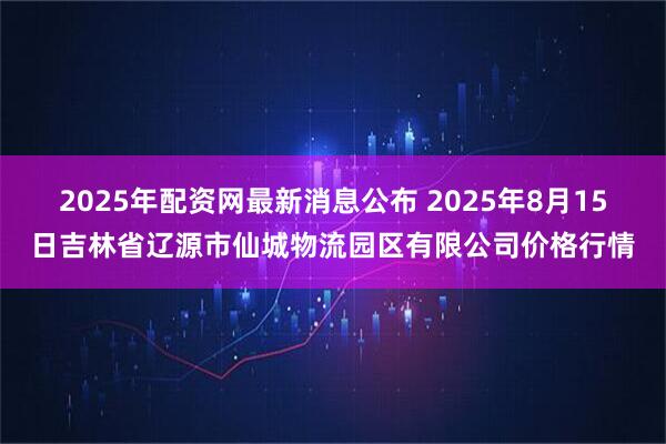 2025年配资网最新消息公布 2025年8月15日吉林省辽源市仙城物流园区有限公司价格行情