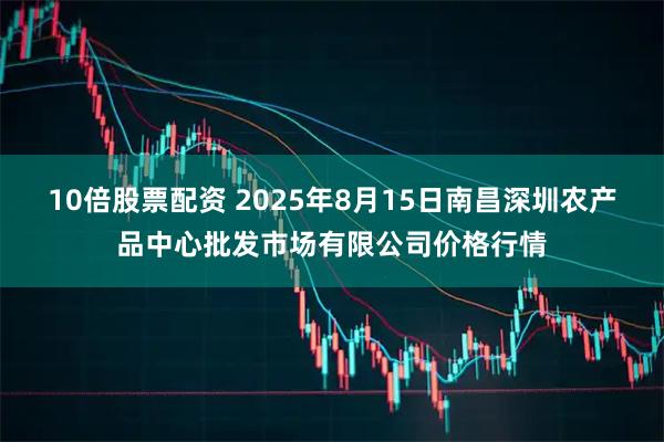 10倍股票配资 2025年8月15日南昌深圳农产品中心批发市场有限公司价格行情