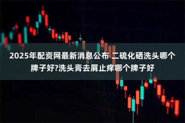 2025年配资网最新消息公布 二硫化硒洗头哪个牌子好?洗头膏去屑止痒哪个牌子好