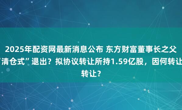 2025年配资网最新消息公布 东方财富董事长之父“清仓式”退出？拟协议转让所持1.59亿股，因何转让？