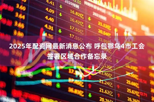 2025年配资网最新消息公布 呼包鄂乌4市工会签署区域合作备忘录