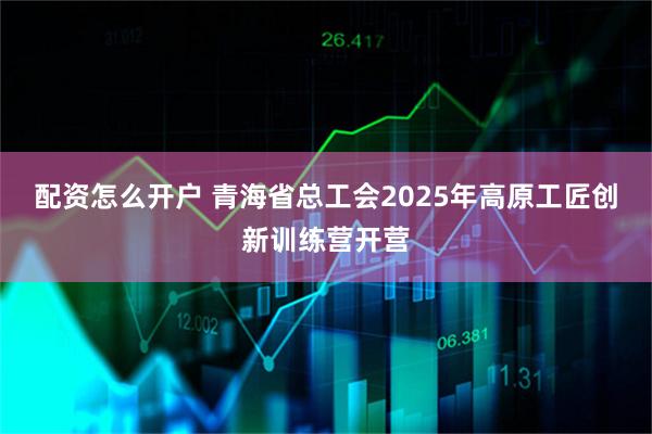 配资怎么开户 青海省总工会2025年高原工匠创新训练营开营