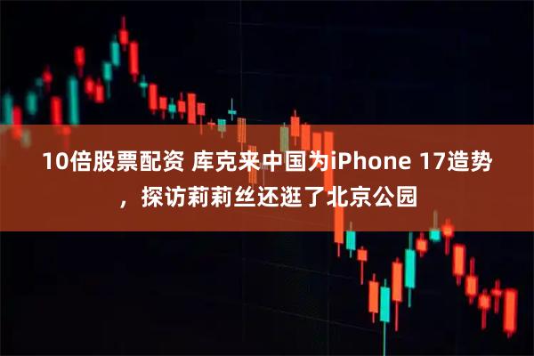 10倍股票配资 库克来中国为iPhone 17造势，探访莉莉丝还逛了北京公园