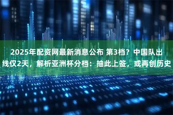 2025年配资网最新消息公布 第3档？中国队出线仅2天，解析亚洲杯分档：抽此上签，或再创历史