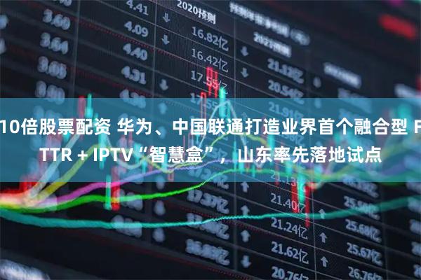 10倍股票配资 华为、中国联通打造业界首个融合型 FTTR + IPTV“智慧盒”，山东率先落地试点